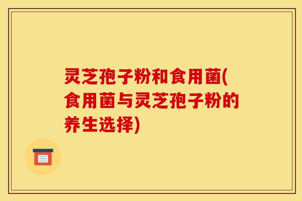 灵芝孢子粉和食用菌(食用菌与灵芝孢子粉的养生选择)-第1张图片-灵芝之家