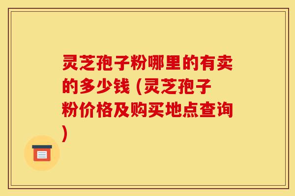 灵芝孢子粉哪里的有卖的多少钱 (灵芝孢子粉价格及购买地点查询)-第1张图片-灵芝之家 灵芝孢子粉哪里的有卖的多少钱 (灵芝孢子粉价格及购买地点查询)-第1张图片-灵芝之家
