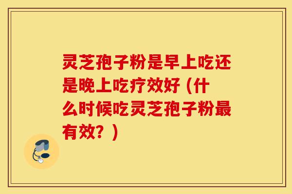 灵芝孢子粉是早上吃还是晚上吃疗效好 (什么时候吃灵芝孢子粉最有效？)-第1张图片-灵芝之家