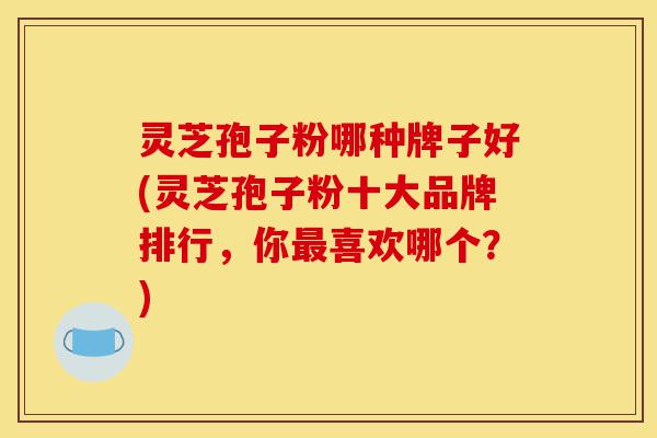 灵芝孢子粉哪种牌子好(灵芝孢子粉十大品牌排行，你最喜欢哪个？)-第1张图片-灵芝之家
