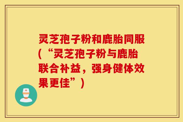 灵芝孢子粉和鹿胎同服(“灵芝孢子粉与鹿胎联合补益，强身健体效果更佳”)-第1张图片-灵芝之家
