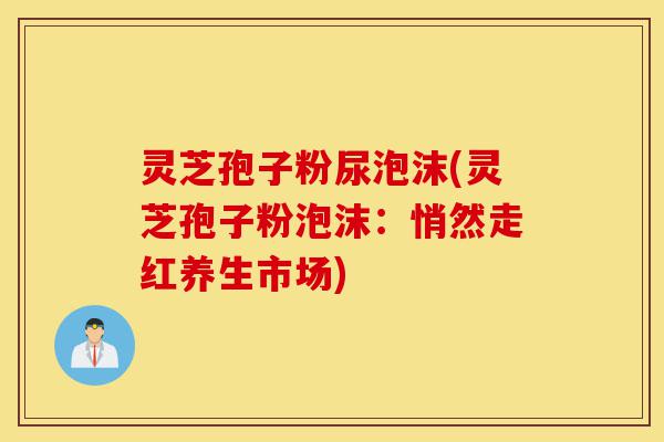 灵芝孢子粉尿泡沫(灵芝孢子粉泡沫：悄然走红养生市场)-第1张图片-灵芝之家