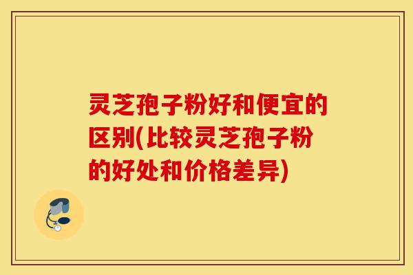 灵芝孢子粉好和便宜的区别(比较灵芝孢子粉的好处和价格差异)-第1张图片-灵芝之家