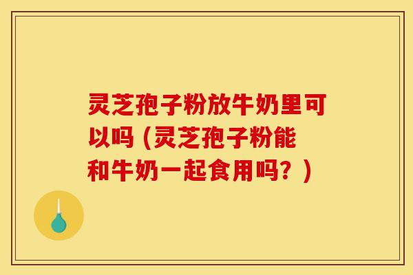 灵芝孢子粉放牛奶里可以吗 (灵芝孢子粉能和牛奶一起食用吗？)-第1张图片-灵芝之家