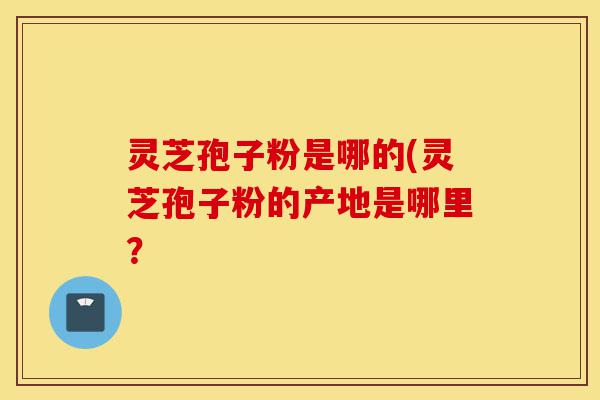 灵芝孢子粉是哪的(灵芝孢子粉的产地是哪里？-第1张图片-灵芝之家