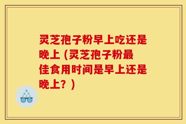 灵芝孢子粉早上吃还是晚上 (灵芝孢子粉最佳食用时间是早上还是晚上？)-第1张图片-灵芝之家