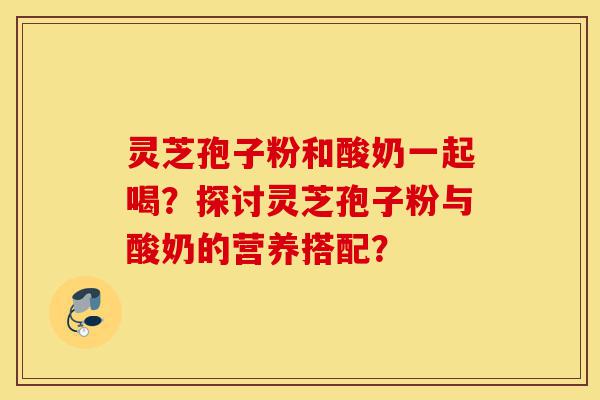 灵芝孢子粉和酸奶一起喝?探讨灵芝孢子粉与酸奶的营养搭配?-第1张图片-灵芝之家 灵芝孢子粉和酸奶一起喝?探讨灵芝孢子粉与酸奶的营养搭配?-第1张图片-灵芝之家