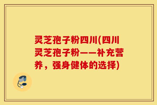 灵芝孢子粉四川(四川灵芝孢子粉——补充营养，强身健体的选择)-第1张图片-灵芝之家