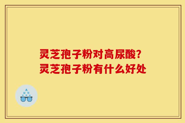 灵芝孢子粉对高尿酸？灵芝孢子粉有什么好处-第1张图片-灵芝之家