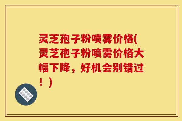 灵芝孢子粉喷雾价格(灵芝孢子粉喷雾价格大幅下降,好机会别错过!)-第1张图片-灵芝之家 灵芝孢子粉喷雾价格(灵芝孢子粉喷雾价格大幅下降,好机会别错过!)-第1张图片-灵芝之家