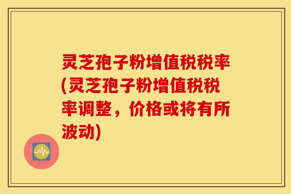 灵芝孢子粉增值税税率(灵芝孢子粉增值税税率调整,价格或将有所波动)-第1张图片-灵芝之家 灵芝孢子粉增值税税率(灵芝孢子粉增值税税率调整,价格或将有所波动)-第1张图片-灵芝之家