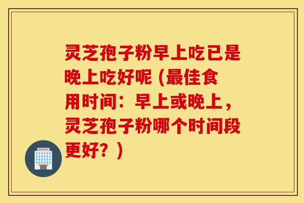 灵芝孢子粉早上吃已是晚上吃好呢 (最佳食用时间:早上或晚上,灵芝孢子粉哪个时间段更好?)-第1张图片-灵芝之家 灵芝孢子粉早上吃已是晚上吃好呢 (最佳食用时间:早上或晚上,灵芝孢子粉哪个时间段更好?)-第1张图片-灵芝之家