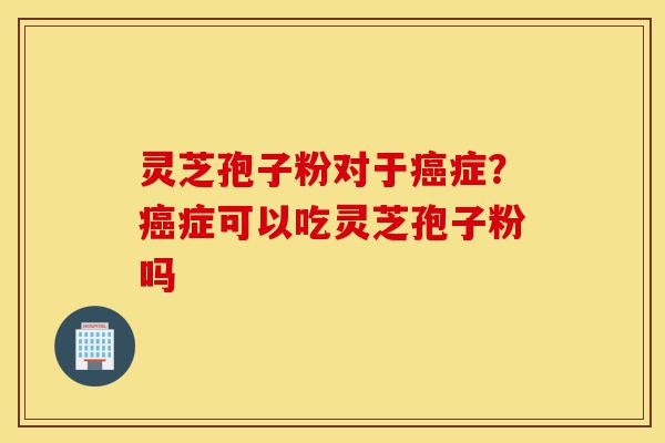 灵芝孢子粉对于癌症？癌症可以吃灵芝孢子粉吗-第1张图片-灵芝之家