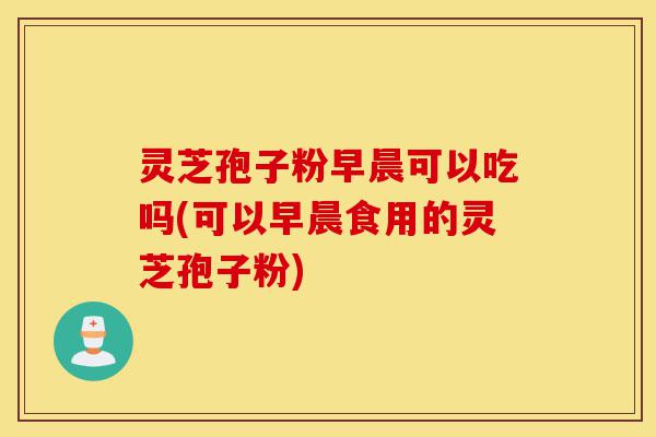 灵芝孢子粉早晨可以吃吗(可以早晨食用的灵芝孢子粉)-第1张图片-灵芝之家