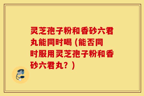 灵芝孢子粉和香砂六君丸能同时喝 (能否同时服用灵芝孢子粉和香砂六君丸?)-第1张图片-灵芝之家 灵芝孢子粉和香砂六君丸能同时喝 (能否同时服用灵芝孢子粉和香砂六君丸?)-第1张图片-灵芝之家