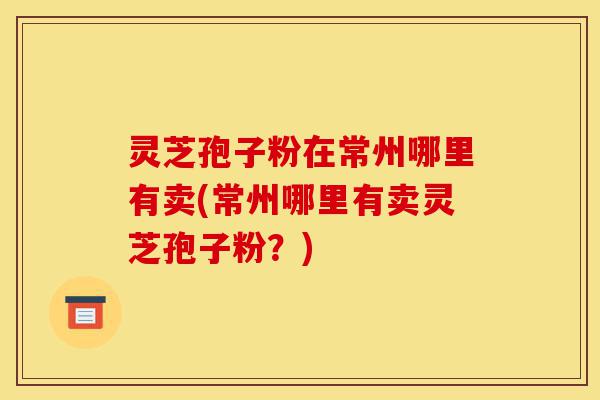 灵芝孢子粉在常州哪里有卖(常州哪里有卖灵芝孢子粉？)-第1张图片-灵芝之家