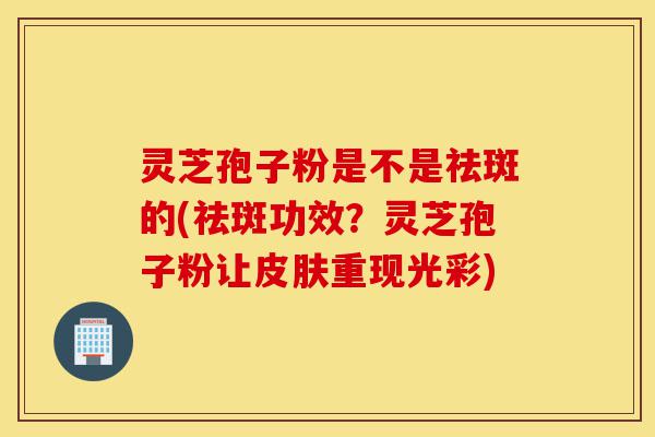 灵芝孢子粉是不是祛斑的(祛斑功效？灵芝孢子粉让皮肤重现光彩)-第1张图片-灵芝之家
