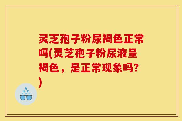 灵芝孢子粉尿褐色正常吗(灵芝孢子粉尿液呈褐色，是正常现象吗？)-第1张图片-灵芝之家