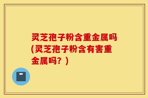 灵芝孢子粉含重金属吗(灵芝孢子粉含有害重金属吗?)-第1张图片-灵芝之家 灵芝孢子粉含重金属吗(灵芝孢子粉含有害重金属吗?)-第1张图片-灵芝之家