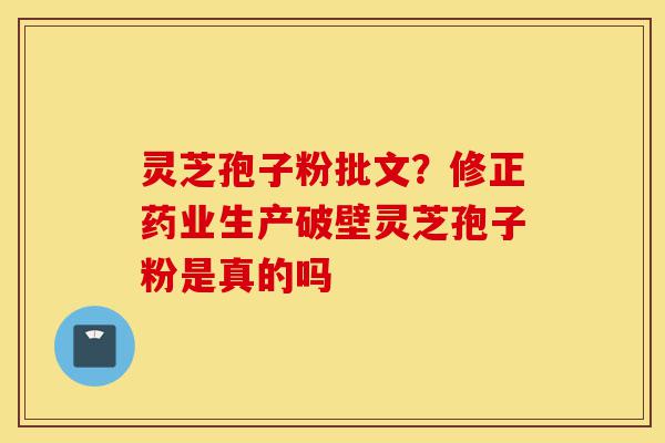 灵芝孢子粉批文？修正药业生产破壁灵芝孢子粉是真的吗-第1张图片-灵芝之家