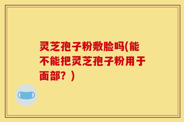 灵芝孢子粉敷脸吗(能不能把灵芝孢子粉用于面部？)-第1张图片-灵芝之家