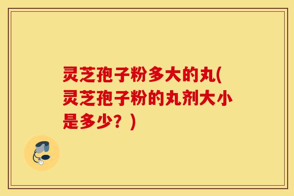 灵芝孢子粉多大的丸(灵芝孢子粉的丸剂大小是多少？)-第1张图片-灵芝之家