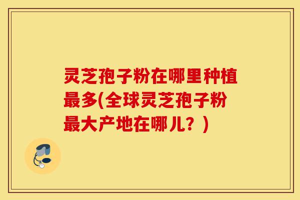 灵芝孢子粉在哪里种植最多(全球灵芝孢子粉最大产地在哪儿？)-第1张图片-灵芝之家