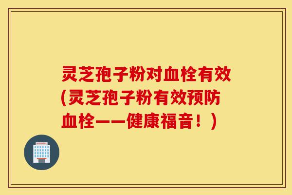 灵芝孢子粉对血栓有效(灵芝孢子粉有效预防血栓——健康福音!)-第1张图片-灵芝之家 灵芝孢子粉对血栓有效(灵芝孢子粉有效预防血栓——健康福音!)-第1张图片-灵芝之家