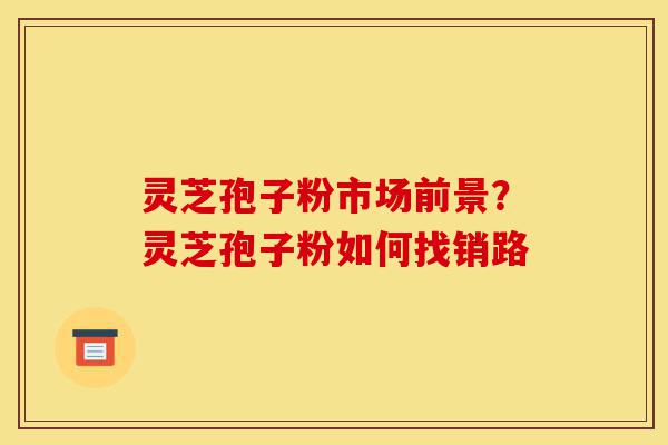 灵芝孢子粉市场前景？灵芝孢子粉如何找销路-第1张图片-灵芝之家