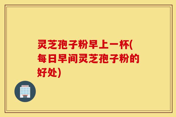 灵芝孢子粉早上一杯(每日早间灵芝孢子粉的好处)-第1张图片-灵芝之家 灵芝孢子粉早上一杯(每日早间灵芝孢子粉的好处)-第1张图片-灵芝之家