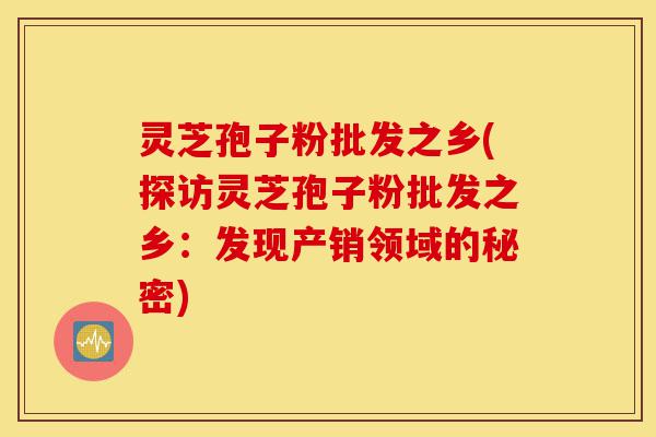 灵芝孢子粉批发之乡(探访灵芝孢子粉批发之乡:发现产销领域的秘密)-第1张图片-灵芝之家 灵芝孢子粉批发之乡(探访灵芝孢子粉批发之乡:发现产销领域的秘密)-第1张图片-灵芝之家