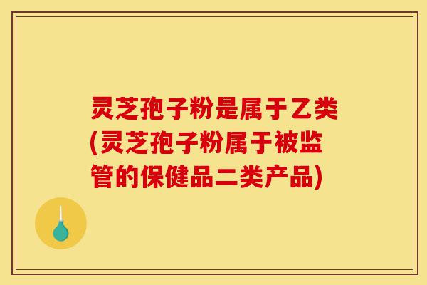 灵芝孢子粉是属于乙类(灵芝孢子粉属于被监管的保健品二类产品)-第1张图片-灵芝之家 灵芝孢子粉是属于乙类(灵芝孢子粉属于被监管的保健品二类产品)-第1张图片-灵芝之家