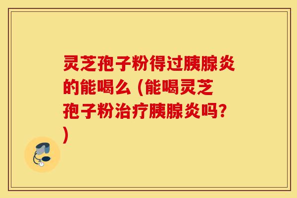 灵芝孢子粉得过胰腺炎的能喝么 (能喝灵芝孢子粉治疗胰腺炎吗?)-第1张图片-灵芝之家 灵芝孢子粉得过胰腺炎的能喝么 (能喝灵芝孢子粉治疗胰腺炎吗?)-第1张图片-灵芝之家