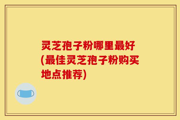 灵芝孢子粉哪里最好 (最佳灵芝孢子粉购买地点推荐)-第1张图片-灵芝之家