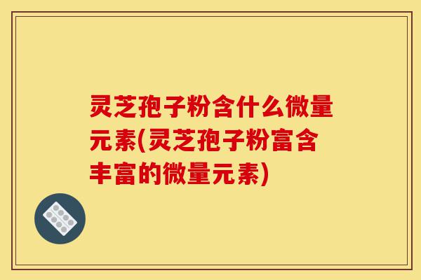 灵芝孢子粉含什么微量元素(灵芝孢子粉富含丰富的微量元素)-第1张图片-灵芝之家 灵芝孢子粉含什么微量元素(灵芝孢子粉富含丰富的微量元素)-第1张图片-灵芝之家