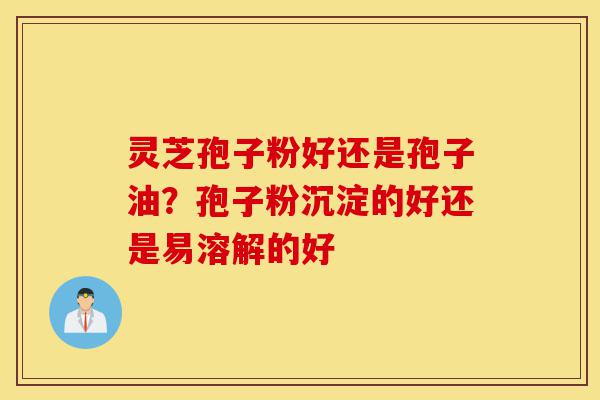 灵芝孢子粉好还是孢子油？孢子粉沉淀的好还是易溶解的好-第1张图片-灵芝之家