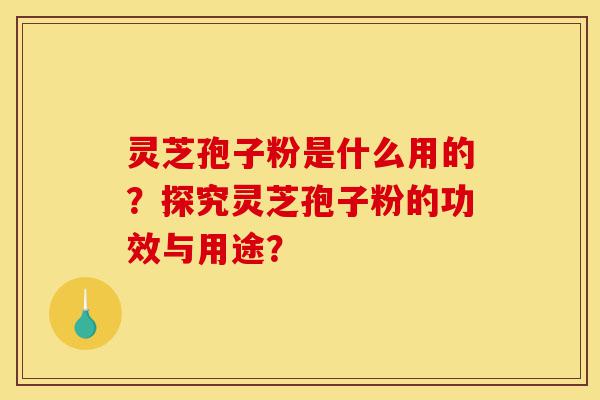 灵芝孢子粉是什么用的？探究灵芝孢子粉的功效与用途？-第1张图片-灵芝之家