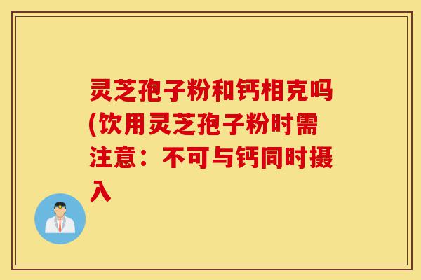 灵芝孢子粉和钙相克吗(饮用灵芝孢子粉时需注意：不可与钙同时摄入-第1张图片-灵芝之家