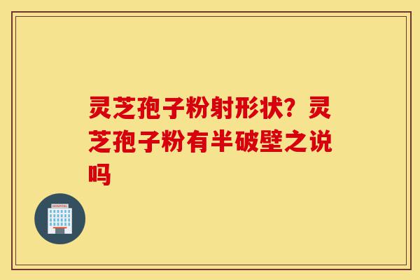 灵芝孢子粉射形状?灵芝孢子粉有半破壁之说吗-第1张图片-灵芝之家 灵芝孢子粉射形状?灵芝孢子粉有半破壁之说吗-第1张图片-灵芝之家
