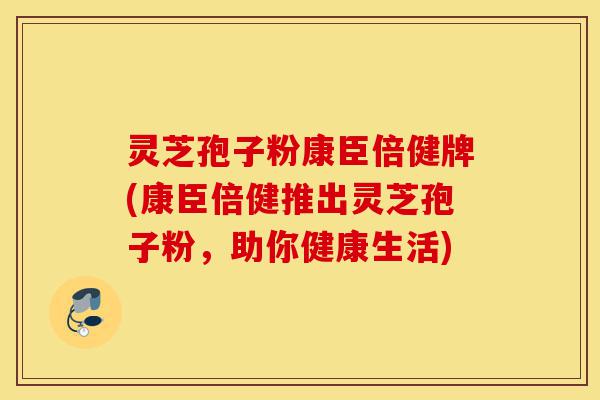 灵芝孢子粉康臣倍健牌(康臣倍健推出灵芝孢子粉，助你健康生活)-第1张图片-灵芝之家