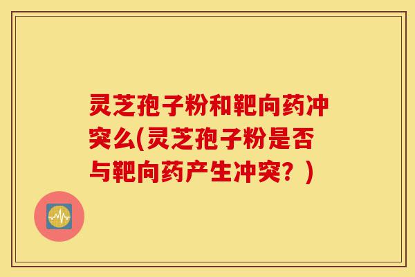 灵芝孢子粉和靶向药冲突么(灵芝孢子粉是否与靶向药产生冲突?)-第1张图片-灵芝之家 灵芝孢子粉和靶向药冲突么(灵芝孢子粉是否与靶向药产生冲突?)-第1张图片-灵芝之家