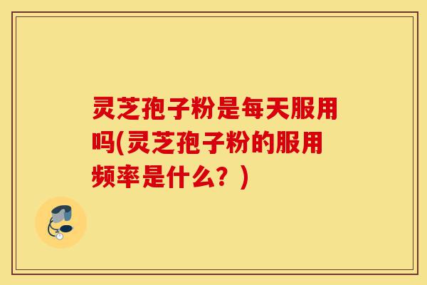 灵芝孢子粉是每天服用吗(灵芝孢子粉的服用频率是什么？)-第1张图片-灵芝之家