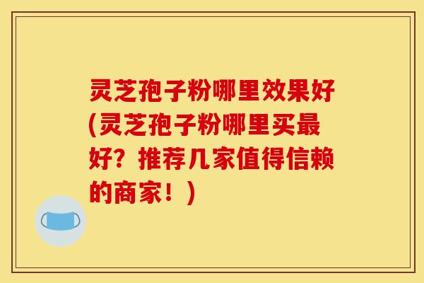 灵芝孢子粉哪里效果好(灵芝孢子粉哪里买最好?推荐几家值得信赖的商家!)-第1张图片-灵芝之家 灵芝孢子粉哪里效果好(灵芝孢子粉哪里买最好?推荐几家值得信赖的商家!)-第1张图片-灵芝之家