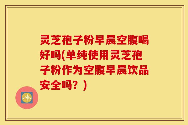 灵芝孢子粉早晨空腹喝好吗(单纯使用灵芝孢子粉作为空腹早晨饮品安全吗？)-第1张图片-灵芝之家
