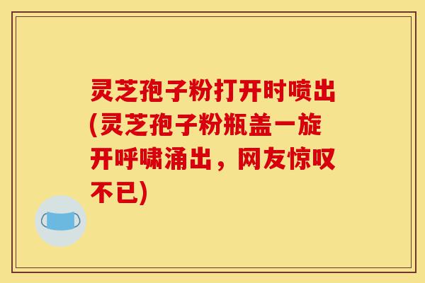灵芝孢子粉打开时喷出(灵芝孢子粉瓶盖一旋开呼啸涌出，网友惊叹不已)-第1张图片-灵芝之家