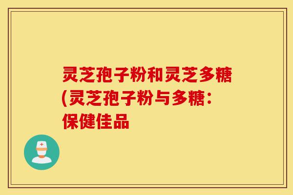 灵芝孢子粉和灵芝多糖(灵芝孢子粉与多糖：保健佳品-第1张图片-灵芝之家