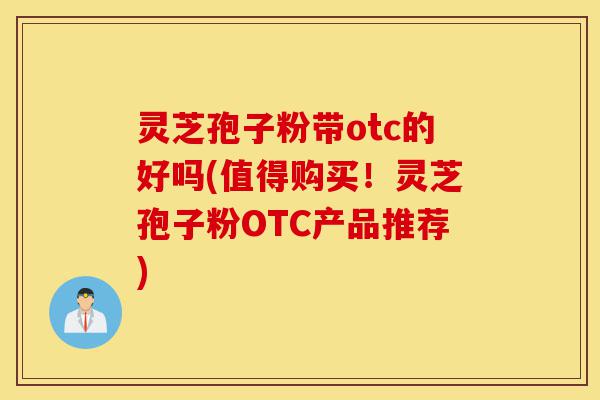 灵芝孢子粉带otc的好吗(值得购买!灵芝孢子粉OTC产品推荐)-第1张图片-灵芝之家 灵芝孢子粉带otc的好吗(值得购买!灵芝孢子粉OTC产品推荐)-第1张图片-灵芝之家