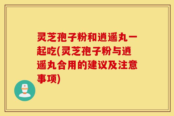 灵芝孢子粉和逍遥丸一起吃(灵芝孢子粉与逍遥丸合用的建议及注意事项)-第1张图片-灵芝之家