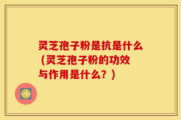 灵芝孢子粉是抗是什么 (灵芝孢子粉的功效与作用是什么？)-第1张图片-灵芝之家