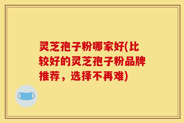 灵芝孢子粉哪家好(比较好的灵芝孢子粉品牌推荐,选择不再难)-第1张图片-灵芝之家 灵芝孢子粉哪家好(比较好的灵芝孢子粉品牌推荐,选择不再难)-第1张图片-灵芝之家